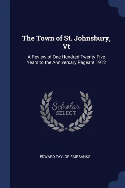 Обложка книги The Town of St. Johnsbury, Vt. A Review of One Hundred Twenty-Five Years to the Anniversary Pageant 1912, Edward Taylor Fairbanks