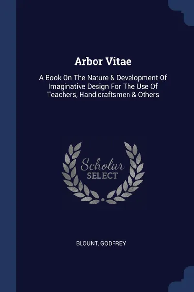 Обложка книги Arbor Vitae. A Book On The Nature & Development Of Imaginative Design For The Use Of Teachers, Handicraftsmen & Others, Blount Godfrey