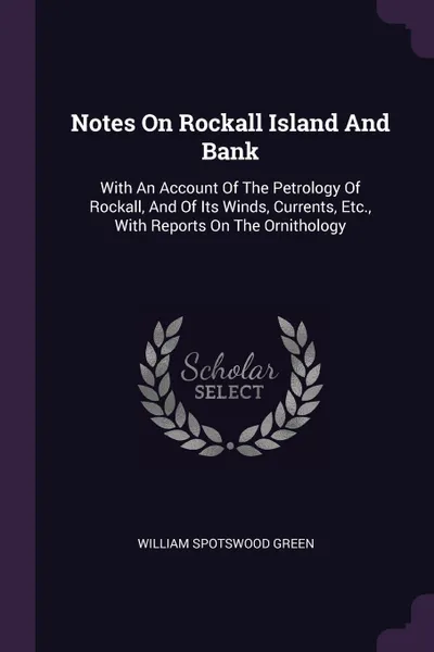 Обложка книги Notes On Rockall Island And Bank. With An Account Of The Petrology Of Rockall, And Of Its Winds, Currents, Etc., With Reports On The Ornithology, William Spotswood Green