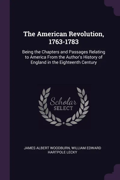 Обложка книги The American Revolution, 1763-1783. Being the Chapters and Passages Relating to America From the Author's History of England in the Eighteenth Century, James Albert Woodburn, William Edward Hartpole Lecky