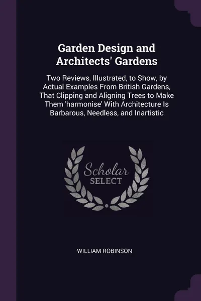 Обложка книги Garden Design and Architects' Gardens. Two Reviews, Illustrated, to Show, by Actual Examples From British Gardens, That Clipping and Aligning Trees to Make Them 'harmonise' With Architecture Is Barbarous, Needless, and Inartistic, William Robinson