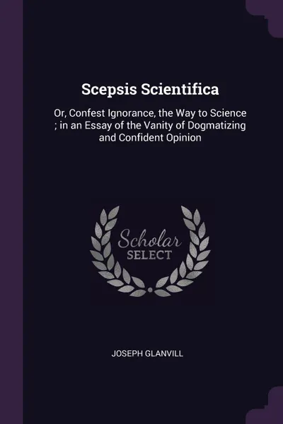 Обложка книги Scepsis Scientifica. Or, Confest Ignorance, the Way to Science ; in an Essay of the Vanity of Dogmatizing and Confident Opinion, Joseph Glanvill