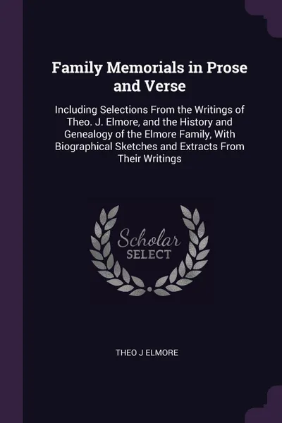 Обложка книги Family Memorials in Prose and Verse. Including Selections From the Writings of Theo. J. Elmore, and the History and Genealogy of the Elmore Family, With Biographical Sketches and Extracts From Their Writings, Theo J Elmore