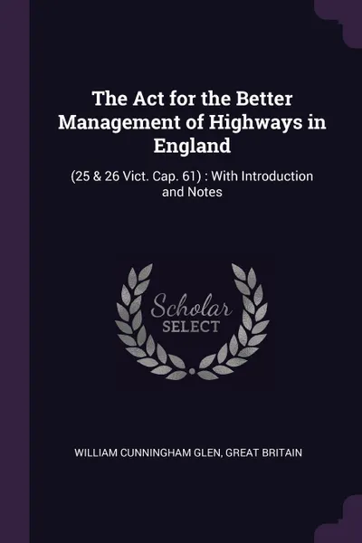 Обложка книги The Act for the Better Management of Highways in England. (25 & 26 Vict. Cap. 61) : With Introduction and Notes, William Cunningham Glen, Great Britain