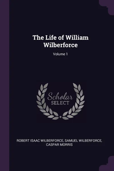 Обложка книги The Life of William Wilberforce; Volume 1, Robert Isaac Wilberforce, Samuel Wilberforce, Caspar Morris