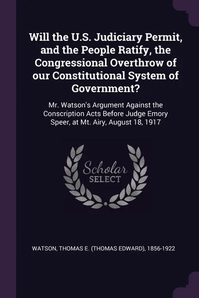 Обложка книги Will the U.S. Judiciary Permit, and the People Ratify, the Congressional Overthrow of our Constitutional System of Government?. Mr. Watson's Argument Against the Conscription Acts Before Judge Emory Speer, at Mt. Airy, August 18, 1917, Thomas E. 1856-1922 Watson