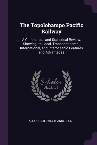 Обложка книги The Topolobampo Pacific Railway. A Commercial and Statistical Review, Showing Its Local, Transcontinental, International, and Interoceanic Features and Advantages, Alexander Dwight Anderson