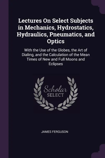 Обложка книги Lectures On Select Subjects in Mechanics, Hydrostatics, Hydraulics, Pneumatics, and Optics. With the Use of the Globes, the Art of Dialing, and the Calculation of the Mean Times of New and Full Moons and Eclipses, James Ferguson