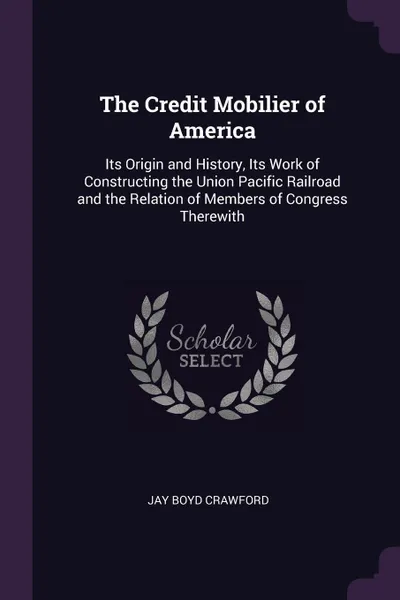 Обложка книги The Credit Mobilier of America. Its Origin and History, Its Work of Constructing the Union Pacific Railroad and the Relation of Members of Congress Therewith, Jay Boyd Crawford