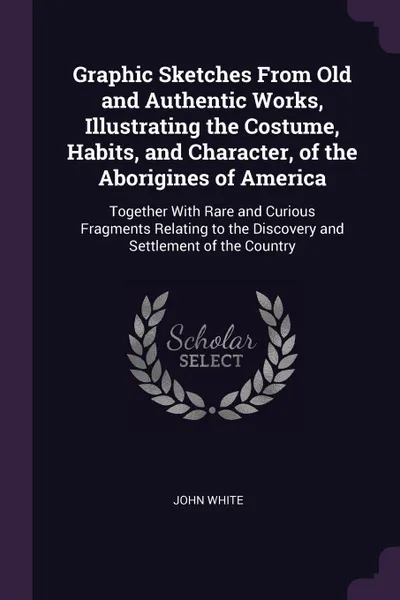 Обложка книги Graphic Sketches From Old and Authentic Works, Illustrating the Costume, Habits, and Character, of the Aborigines of America. Together With Rare and Curious Fragments Relating to the Discovery and Settlement of the Country, John White