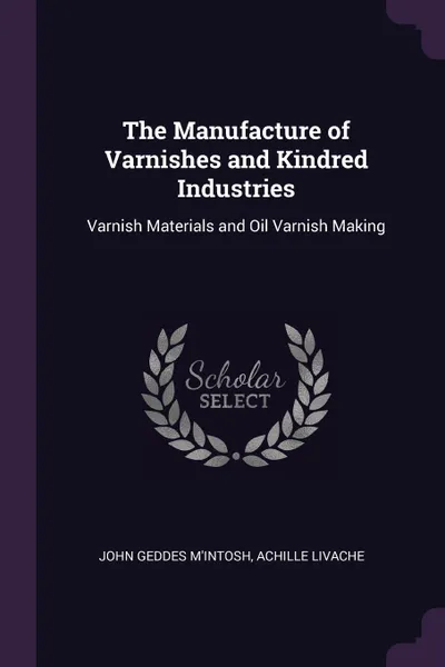 Обложка книги The Manufacture of Varnishes and Kindred Industries. Varnish Materials and Oil Varnish Making, John Geddes M'Intosh, Achille Livache