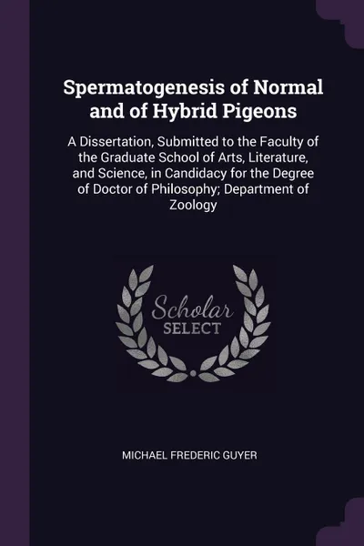 Обложка книги Spermatogenesis of Normal and of Hybrid Pigeons. A Dissertation, Submitted to the Faculty of the Graduate School of Arts, Literature, and Science, in Candidacy for the Degree of Doctor of Philosophy; Department of Zoology, Michael Frederic Guyer
