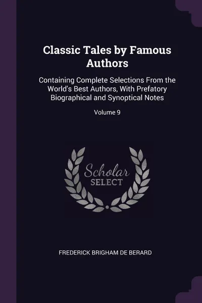 Обложка книги Classic Tales by Famous Authors. Containing Complete Selections From the World's Best Authors, With Prefatory Biographical and Synoptical Notes; Volume 9, Frederick Brigham De Berard