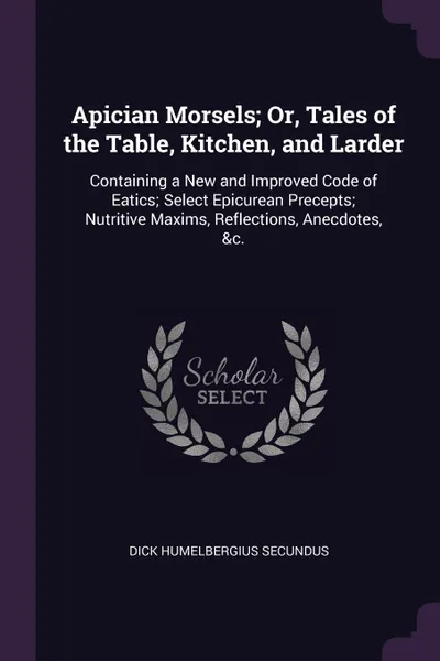 Обложка книги Apician Morsels; Or, Tales of the Table, Kitchen, and Larder. Containing a New and Improved Code of Eatics; Select Epicurean Precepts; Nutritive Maxims, Reflections, Anecdotes, &c., Dick Humelbergius Secundus