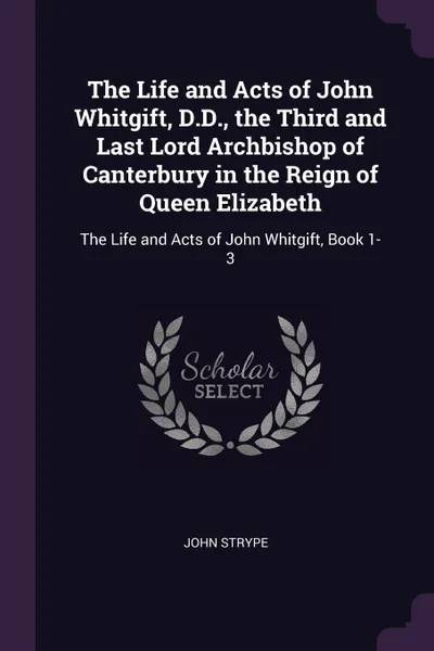 Обложка книги The Life and Acts of John Whitgift, D.D., the Third and Last Lord Archbishop of Canterbury in the Reign of Queen Elizabeth. The Life and Acts of John Whitgift, Book 1-3, John Strype