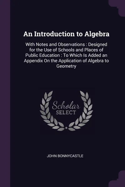 Обложка книги An Introduction to Algebra. With Notes and Observations : Designed for the Use of Schools and Places of Public Education : To Which Is Added an Appendix On the Application of Algebra to Geometry, John Bonnycastle