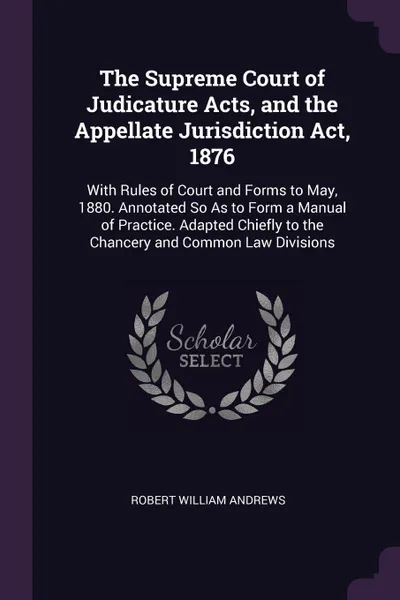 Обложка книги The Supreme Court of Judicature Acts, and the Appellate Jurisdiction Act, 1876. With Rules of Court and Forms to May, 1880. Annotated So As to Form a Manual of Practice. Adapted Chiefly to the Chancery and Common Law Divisions, Robert William Andrews