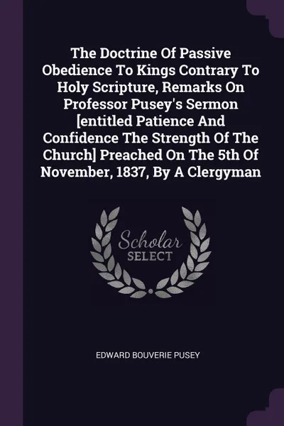 Обложка книги The Doctrine Of Passive Obedience To Kings Contrary To Holy Scripture, Remarks On Professor Pusey's Sermon .entitled Patience And Confidence The Strength Of The Church. Preached On The 5th Of November, 1837, By A Clergyman, Edward Bouverie Pusey