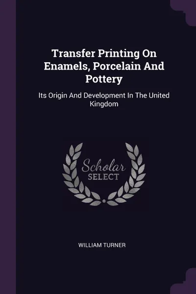 Обложка книги Transfer Printing On Enamels, Porcelain And Pottery. Its Origin And Development In The United Kingdom, William Turner