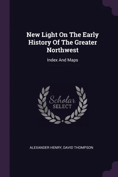 Обложка книги New Light On The Early History Of The Greater Northwest. Index And Maps, Alexander Henry, David Thompson