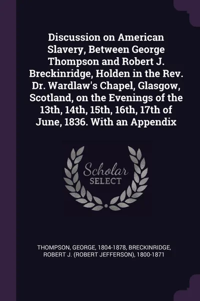 Обложка книги Discussion on American Slavery, Between George Thompson and Robert J. Breckinridge, Holden in the Rev. Dr. Wardlaw's Chapel, Glasgow, Scotland, on the Evenings of the 13th, 14th, 15th, 16th, 17th of June, 1836. With an Appendix, George Thompson, Robert J. 1800-1871 Breckinridge