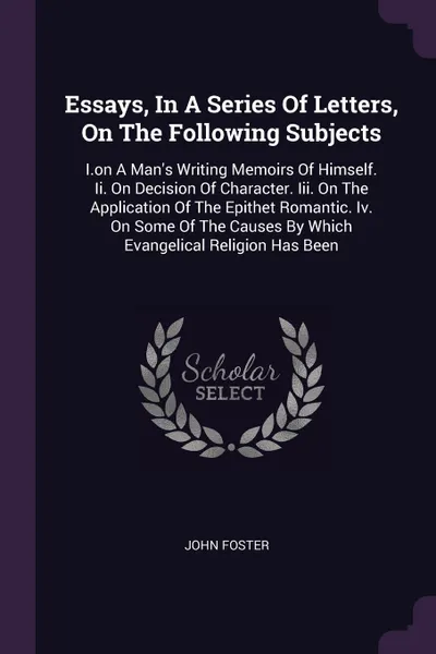 Обложка книги Essays, In A Series Of Letters, On The Following Subjects. I.on A Man's Writing Memoirs Of Himself. Ii. On Decision Of Character. Iii. On The Application Of The Epithet Romantic. Iv. On Some Of The Causes By Which Evangelical Religion Has Been, John Foster