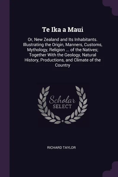 Обложка книги Te Ika a Maui. Or, New Zealand and Its Inhabitants. Illustrating the Origin, Manners, Customs, Mythology, Religion ... of the Natives; Together With the Geology, Natural History, Productions, and Climate of the Country, RICHARD TAYLOR