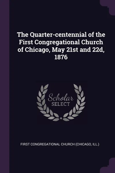 Обложка книги The Quarter-centennial of the First Congregational Church of Chicago, May 21st and 22d, 1876, First Congregational Church