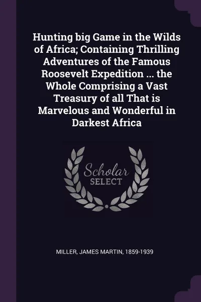 Обложка книги Hunting big Game in the Wilds of Africa; Containing Thrilling Adventures of the Famous Roosevelt Expedition ... the Whole Comprising a Vast Treasury of all That is Marvelous and Wonderful in Darkest Africa, James Martin Miller