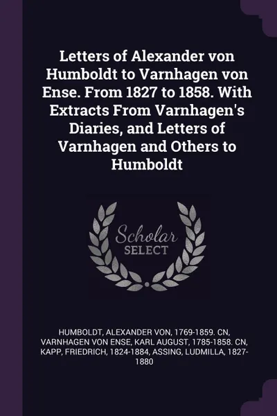 Обложка книги Letters of Alexander von Humboldt to Varnhagen von Ense. From 1827 to 1858. With Extracts From Varnhagen's Diaries, and Letters of Varnhagen and Others to Humboldt, Alexander von Humboldt, Friedrich Kapp