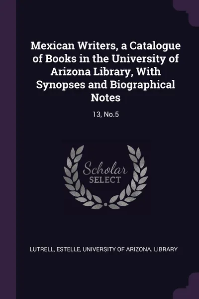 Обложка книги Mexican Writers, a Catalogue of Books in the University of Arizona Library, With Synopses and Biographical Notes. 13, No.5, Estelle Lutrell