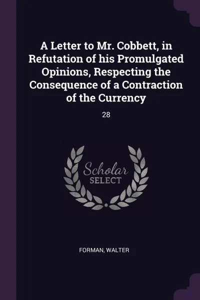 Обложка книги A Letter to Mr. Cobbett, in Refutation of his Promulgated Opinions, Respecting the Consequence of a Contraction of the Currency. 28, Walter Forman