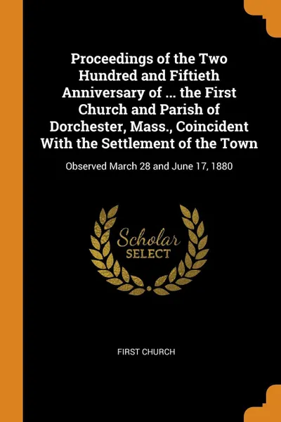 Обложка книги Proceedings of the Two Hundred and Fiftieth Anniversary of ... the First Church and Parish of Dorchester, Mass., Coincident With the Settlement of the Town. Observed March 28 and June 17, 1880, First Church