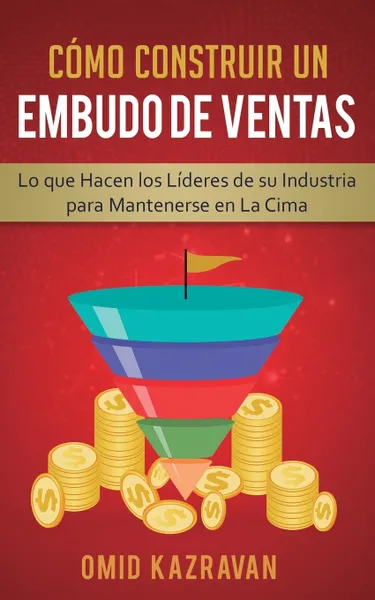 Обложка книги Como Construir Un Embudo De Ventas. Lo Que Hacen Los Lideres De Su Industria Para Mantenerse En La Cima, Omid Kazravan