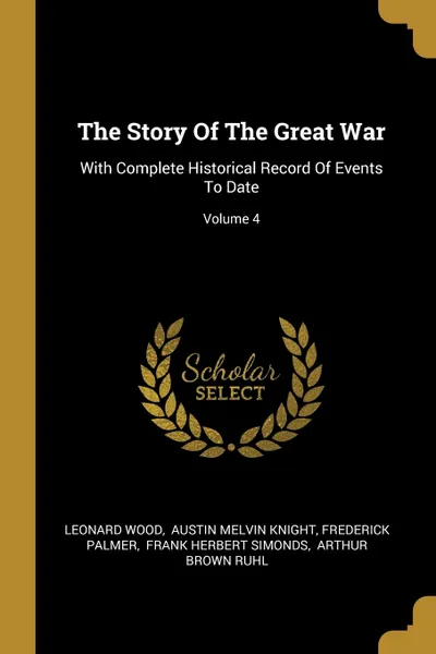 Обложка книги The Story Of The Great War. With Complete Historical Record Of Events To Date; Volume 4, Leonard Wood, Frederick Palmer