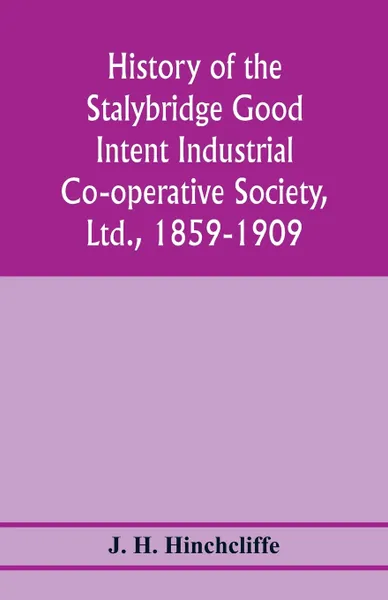 Обложка книги History of the Stalybridge Good Intent Industrial Co-operative Society, Ltd., 1859-1909. With chapters on Robert Owen, G.J. Holyoake, the co-operative movement prior to 1859, and the cotton famine, J. H. Hinchcliffe