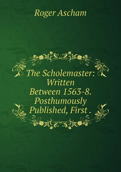 Обложка книги The Scholemaster: Written Between 1563-8. Posthumously Published, First ., Roger Ascham