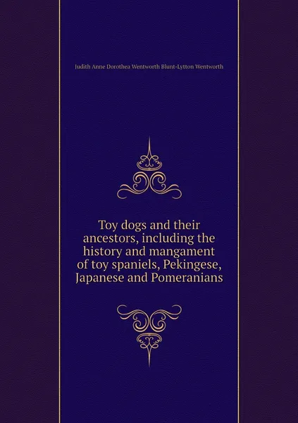 Обложка книги Toy dogs and their ancestors, including the history and mangament of toy spaniels, Pekingese, Japanese and Pomeranians, Judith Anne Dorothea Wentworth Blunt-Lytton Wentworth