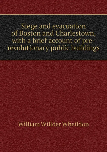 Обложка книги Siege and evacuation of Boston and Charlestown, with a brief account of pre-revolutionary public buildings, William Willder Wheildon