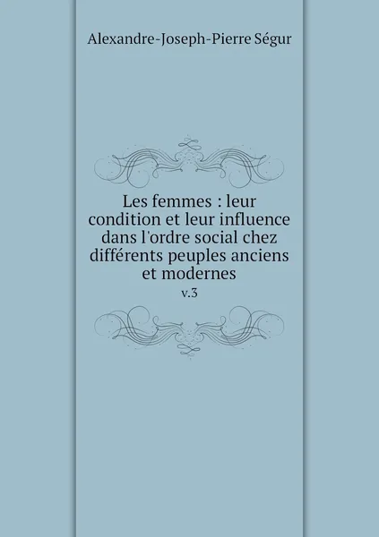 Обложка книги Les femmes : leur condition et leur influence dans l'ordre social chez differents peuples anciens et modernes. v.3, Alexandre-Joseph-Pierre Ségur