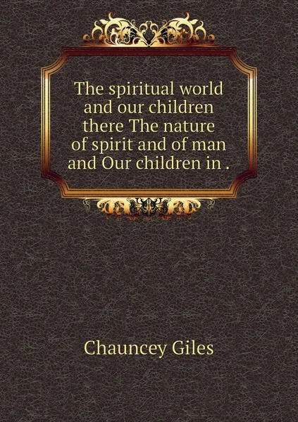 Обложка книги The spiritual world and our children there The nature of spirit and of man and Our children in ., Chauncey Giles