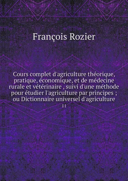 Обложка книги Cours complet d'agriculture theorique, pratique, economique, et de medecine rurale et veterinaire , suivi d'une methode pour etudier l'agriculture par principes ; ou Dictionnaire universel d'agriculture. 11, François Rozier