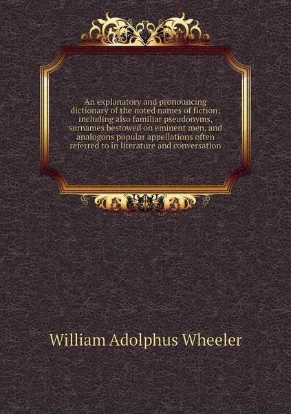 Обложка книги An explanatory and pronouncing dictionary of the noted names of fiction; including also familiar pseudonyms, surnames bestowed on eminent men, and analogons popular appellations often referred to in literature and conversation, William Adolphus Wheeler