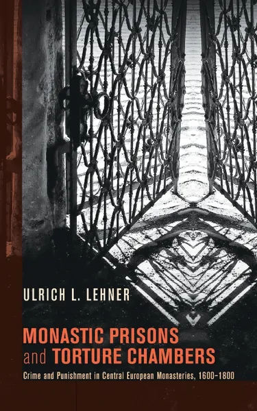 Обложка книги Monastic Prisons and Torture Chambers. Crime and Punishment in Central European Monasteries, 1600-1800, Ulrich L. Lehner