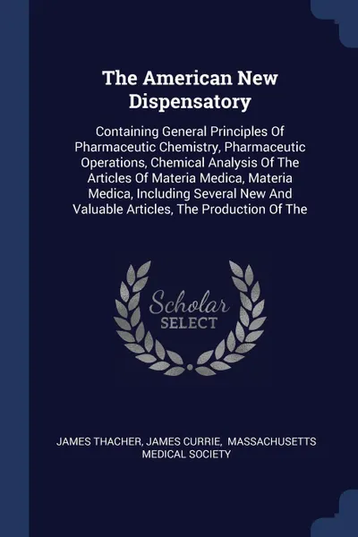 Обложка книги The American New Dispensatory. Containing General Principles Of Pharmaceutic Chemistry, Pharmaceutic Operations, Chemical Analysis Of The Articles Of Materia Medica, Materia Medica, Including Several New And Valuable Articles, The Production Of The, James Thacher, James Currie