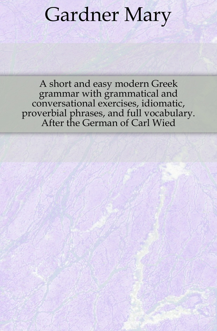 A short and easy modern Greek grammar with grammatical and conversational exercises, idiomatic, proverbial phrases, and full vocabulary. After the German of Carl Wied