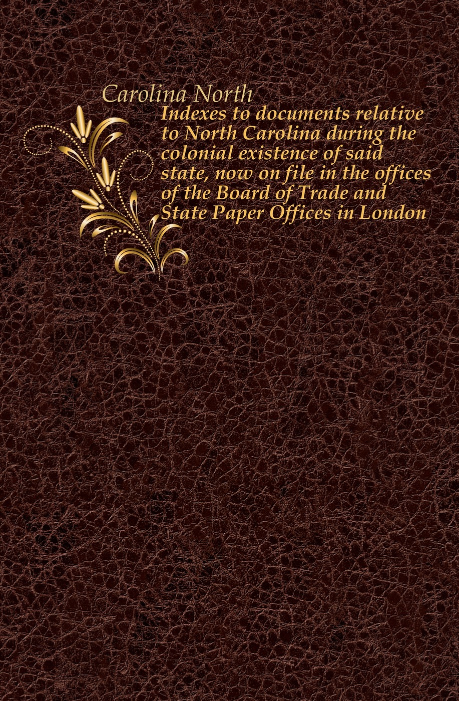 Indexes to documents relative to North Carolina during the colonial existence of said state, now on file in the offices of the Board of Trade and State Paper Offices in London