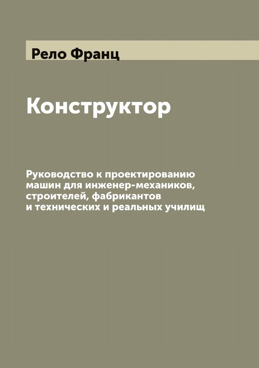 Конструктор: Руководство к проектированию машин для инженер-механиков,  строителей, фабрикантов и технических и реальных училищ | Рело Франц