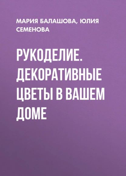 Рукоделие. Декоративные цветы в вашем доме | Семенова Юлия Петровна, Балашова Мария | Электронная книга