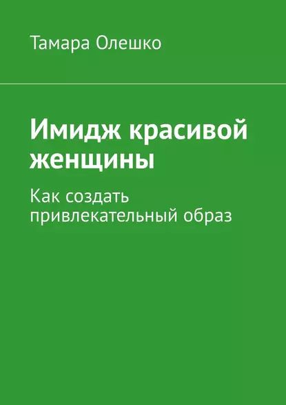 Имидж красивой женщины. Как создать привлекательный образ | Олешко Тамара | Электронная книга